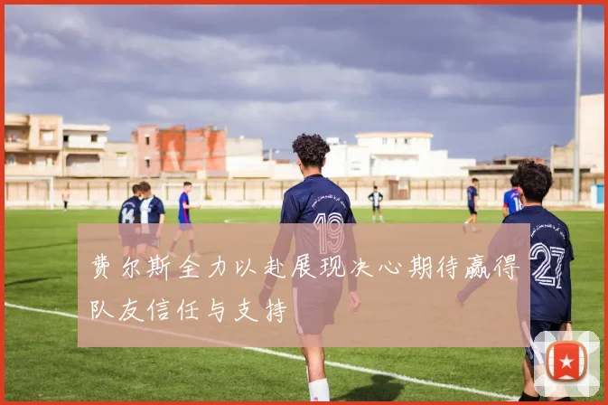 费尔斯全力以赴展现决心期待赢得队友信任与支持