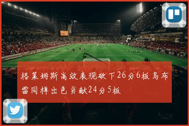 格莱姆斯高效表现砍下26分6板乌布雷同样出色贡献24分5板