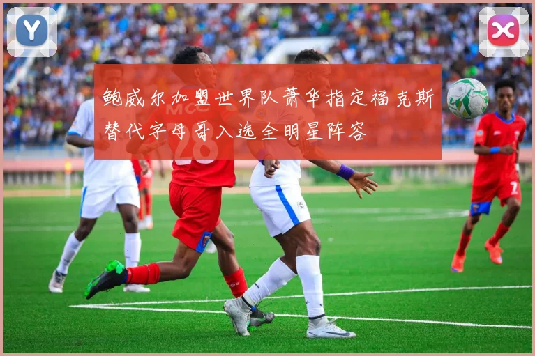 鲍威尔加盟世界队萧华指定福克斯替代字母哥入选全明星阵容