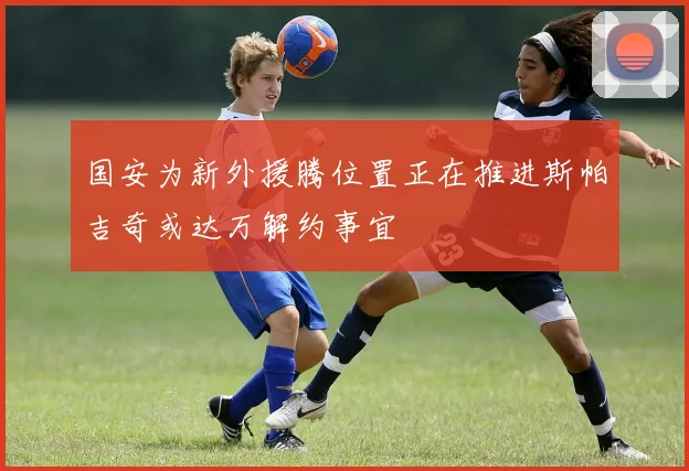 国安为新外援腾位置正在推进斯帕吉奇或达万解约事宜
