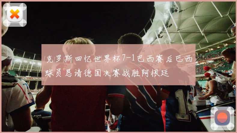 克罗斯回忆世界杯7-1巴西赛后巴西球员恳请德国决赛战胜阿根廷