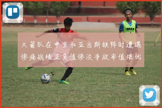 火箭队在申京和亚当斯缺阵时遭遇惨痛战绩正负值惨淡净效率值堪忧
