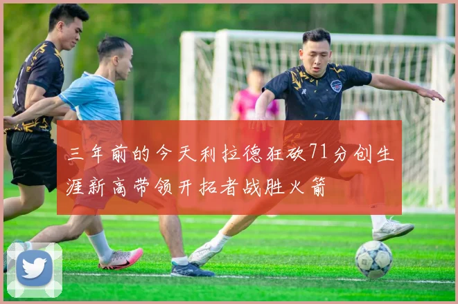 三年前的今天利拉德狂砍71分创生涯新高带领开拓者战胜火箭