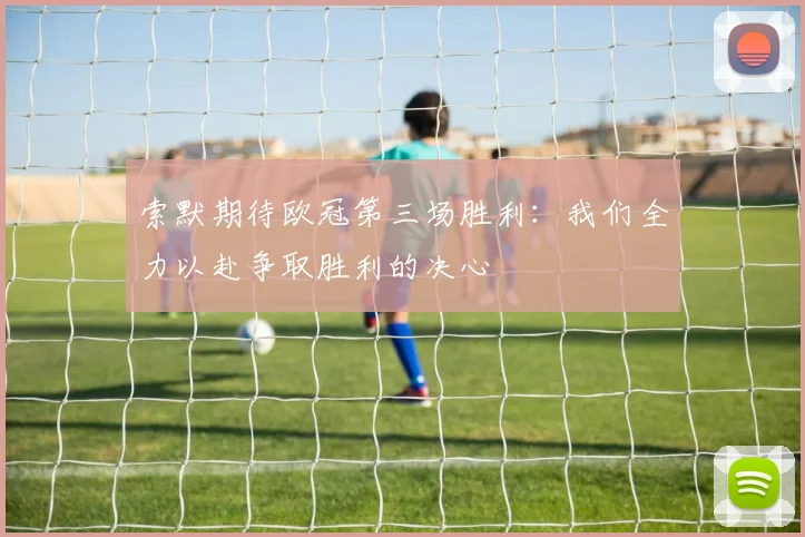 索默期待欧冠第三场胜利：我们全力以赴争取胜利的决心