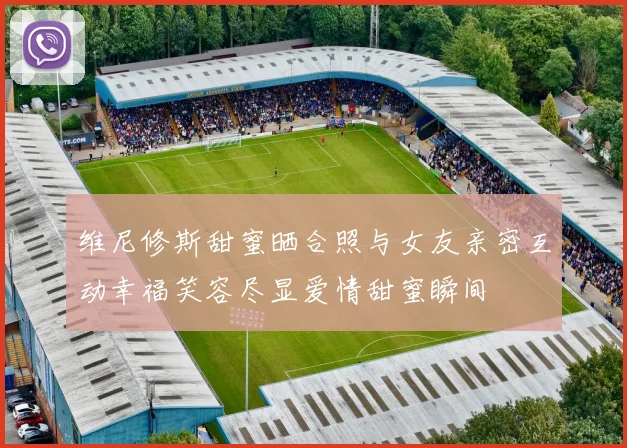 维尼修斯甜蜜晒合照与女友亲密互动幸福笑容尽显爱情甜蜜瞬间