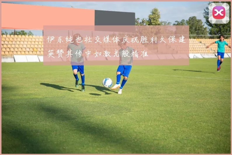伊东纯也社交媒体庆祝胜利久保建英赞其传中如激光般精准