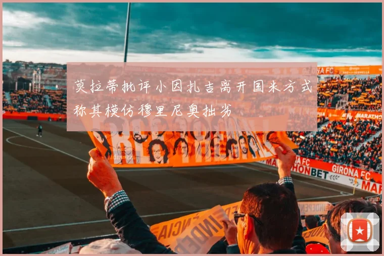 莫拉蒂批评小因扎吉离开国米方式称其模仿穆里尼奥拙劣