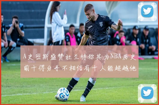 A史密斯盛赞杜兰特称其为NBA历史前十得分手不相信有十人能超越他
