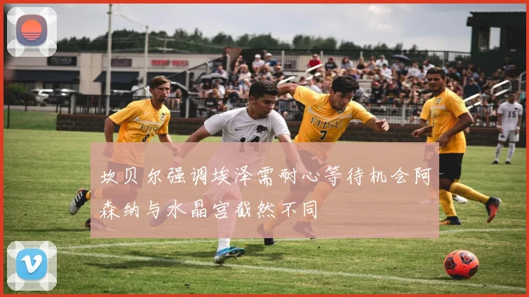 坎贝尔强调埃泽需耐心等待机会阿森纳与水晶宫截然不同