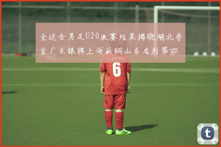 全运会男足U20决赛结果揭晓湖北夺金广东银牌上海获铜山东名列第四