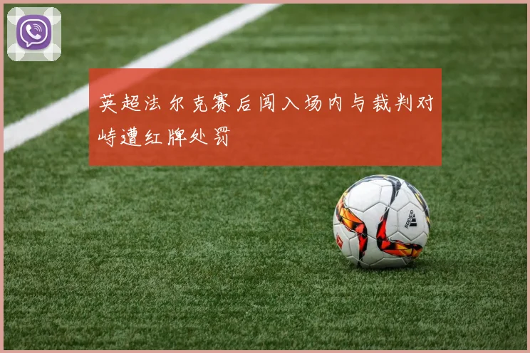 英超法尔克赛后闯入场内与裁判对峙遭红牌处罚