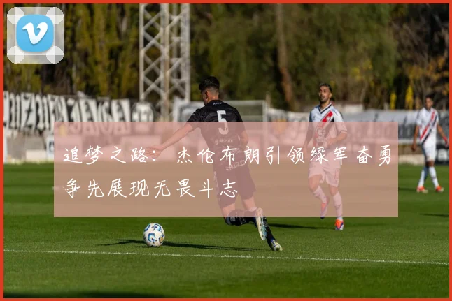 追梦之路：杰伦布朗引领绿军奋勇争先展现无畏斗志