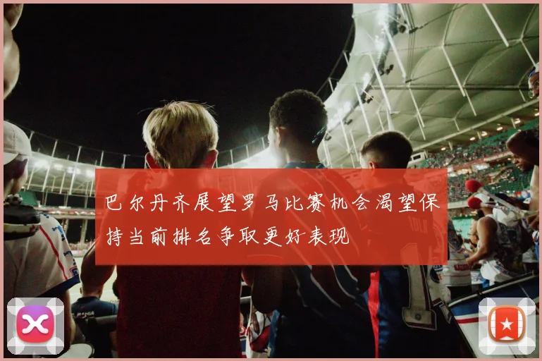 巴尔丹齐展望罗马比赛机会渴望保持当前排名争取更好表现
