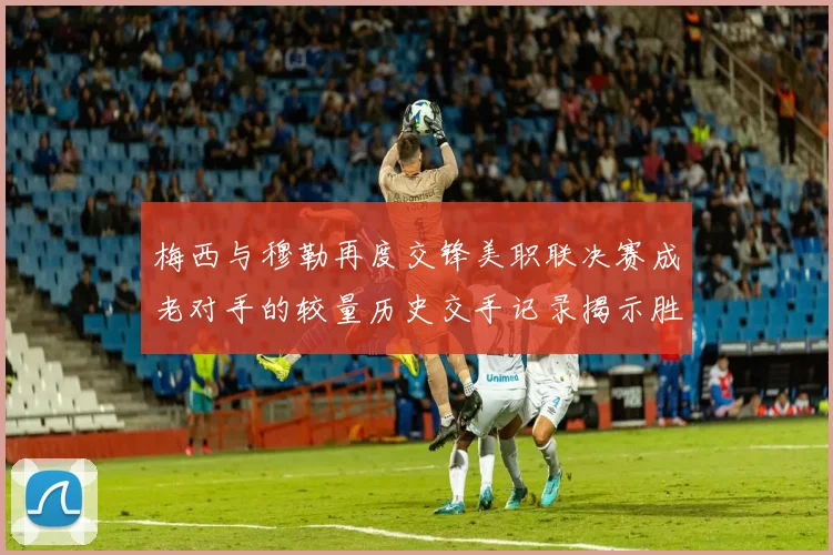 梅西与穆勒再度交锋美职联决赛成老对手的较量历史交手记录揭示胜负关系