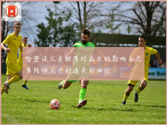哈登谈父亲缺席对成长的影响立志多陪伴儿子创造美好回忆