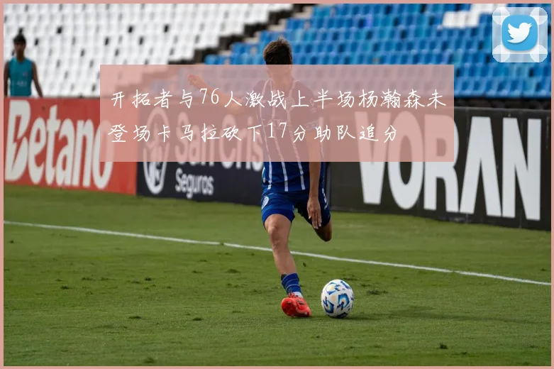 开拓者与76人激战上半场杨瀚森未登场卡马拉砍下17分助队追分