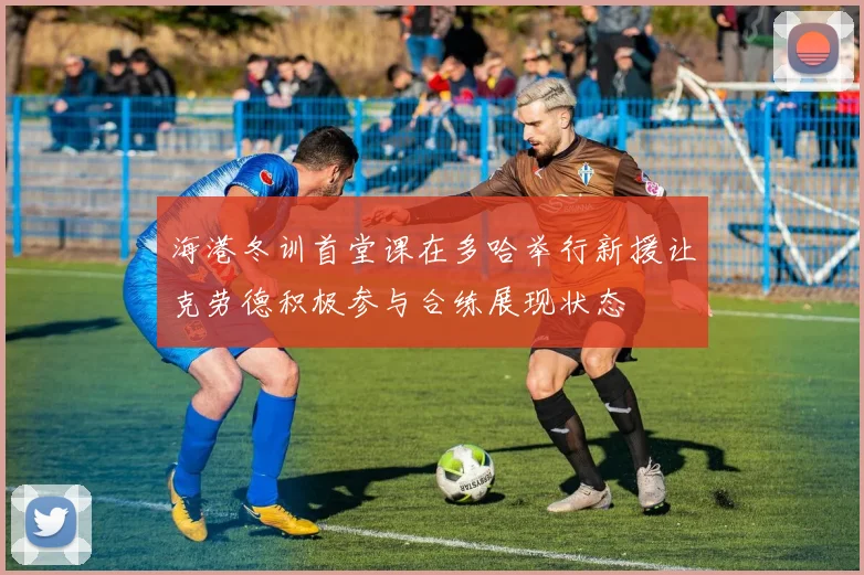 海港冬训首堂课在多哈举行新援让克劳德积极参与合练展现状态
