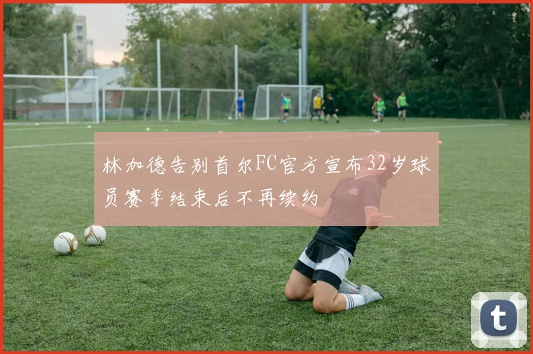 林加德告别首尔FC官方宣布32岁球员赛季结束后不再续约