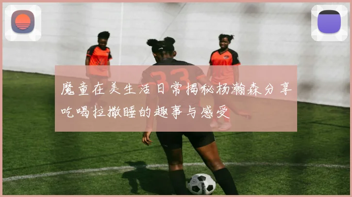 魔童在美生活日常揭秘杨瀚森分享吃喝拉撒睡的趣事与感受