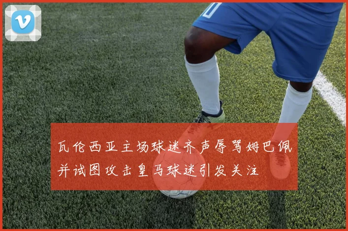 瓦伦西亚主场球迷齐声辱骂姆巴佩并试图攻击皇马球迷引发关注
