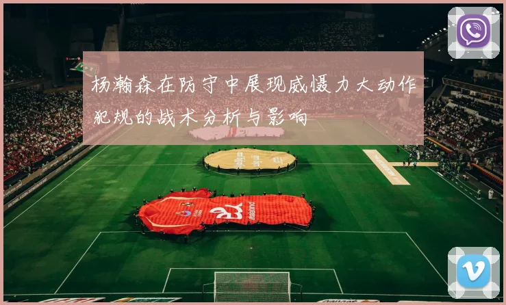 杨瀚森在防守中展现威慑力大动作犯规的战术分析与影响