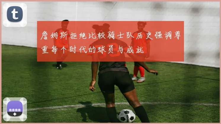 詹姆斯拒绝比较骑士队历史强调尊重每个时代的球员与成就