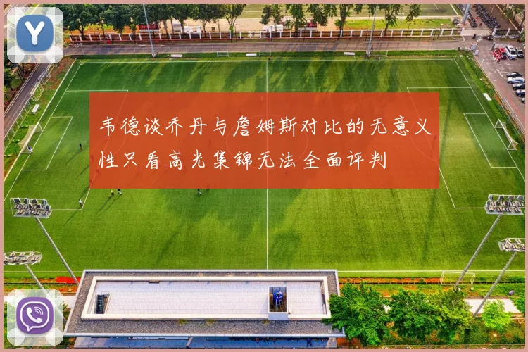 韦德谈乔丹与詹姆斯对比的无意义性只看高光集锦无法全面评判