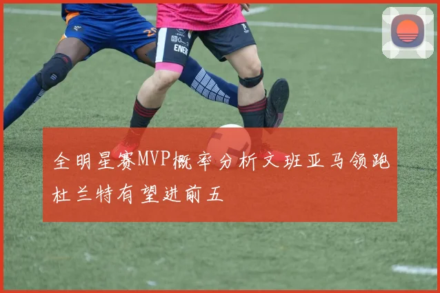 全明星赛MVP概率分析文班亚马领跑杜兰特有望进前五