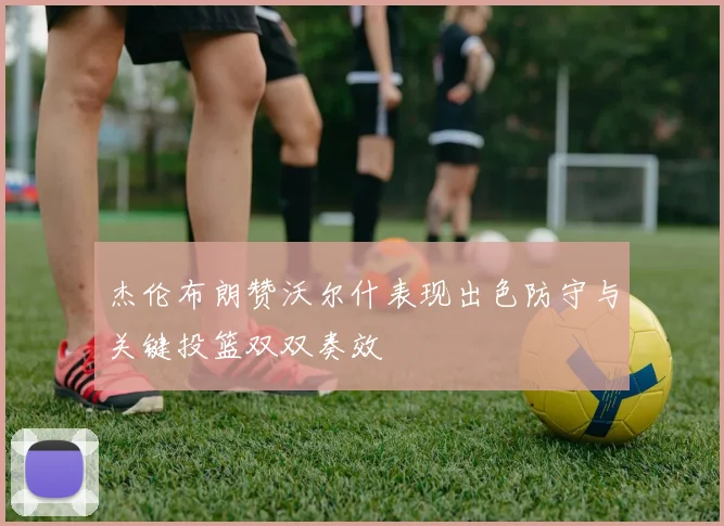 杰伦布朗赞沃尔什表现出色防守与关键投篮双双奏效