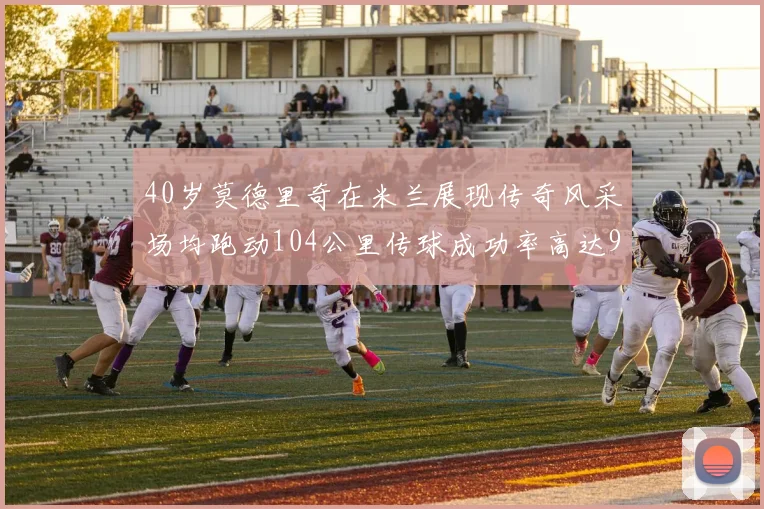 40岁莫德里奇在米兰展现传奇风采场均跑动104公里传球成功率高达91