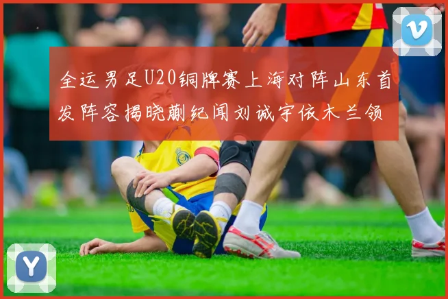 全运男足U20铜牌赛上海对阵山东首发阵容揭晓蒯纪闻刘诚宇依木兰领衔出战